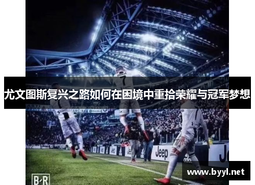 尤文图斯复兴之路如何在困境中重拾荣耀与冠军梦想