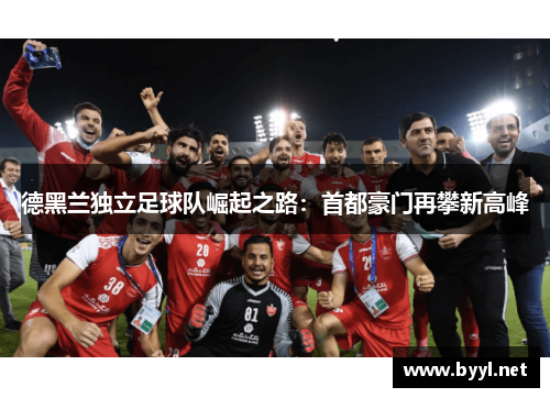 德黑兰独立足球队崛起之路:首都豪门再攀新高峰