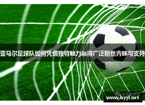 亚马尔足球队如何凭借独特魅力赢得广泛粉丝青睐与支持