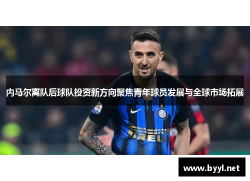 内马尔离队后球队投资新方向聚焦青年球员发展与全球市场拓展