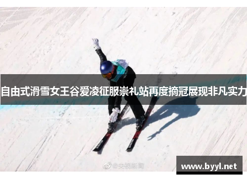 自由式滑雪女王谷爱凌征服崇礼站再度摘冠展现非凡实力