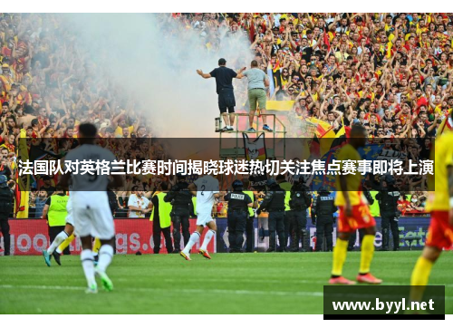 法国队对英格兰比赛时间揭晓球迷热切关注焦点赛事即将上演
